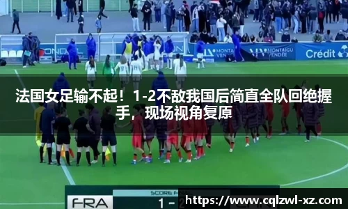 法国女足输不起！1-2不敌我国后简直全队回绝握手，现场视角复原